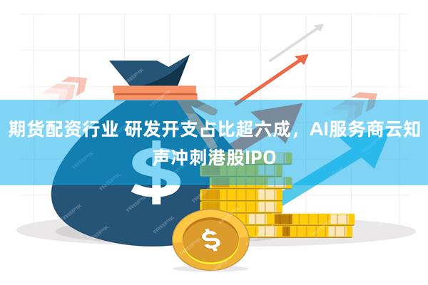 期货配资行业 研发开支占比超六成，AI服务商云知声冲刺港股IPO