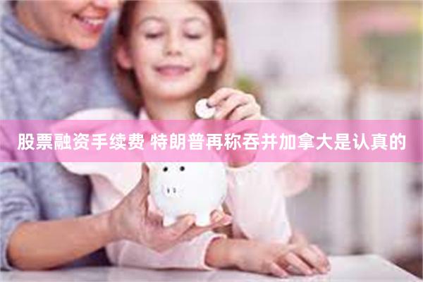 股票融资手续费 特朗普再称吞并加拿大是认真的