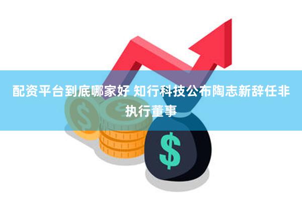 配资平台到底哪家好 知行科技公布陶志新辞任非执行董事