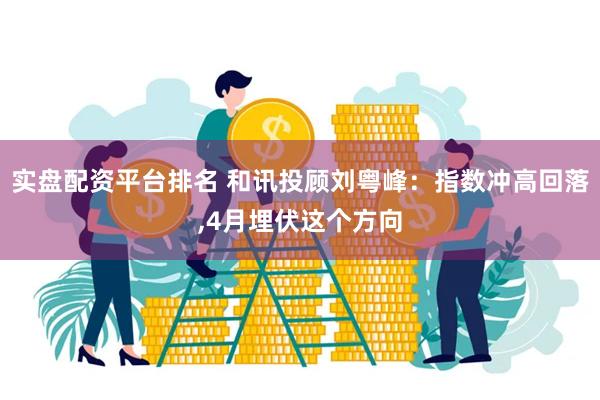 实盘配资平台排名 和讯投顾刘粤峰：指数冲高回落,4月埋伏这个方向