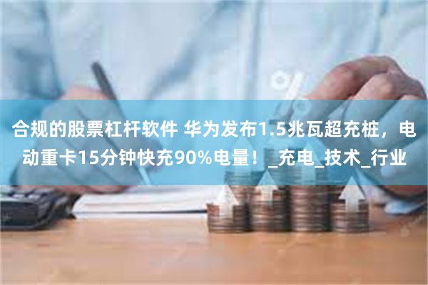 合规的股票杠杆软件 华为发布1.5兆瓦超充桩，电动重卡15分钟快充90%电量！_充电_技术_行业