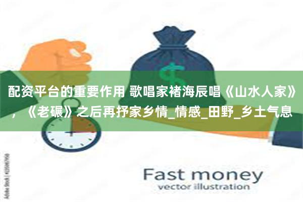 配资平台的重要作用 歌唱家褚海辰唱《山水人家》，《老碾》之后再抒家乡情_情感_田野_乡土气息