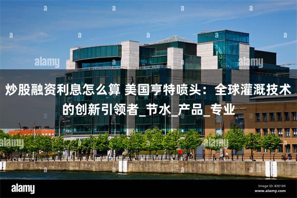 炒股融资利息怎么算 美国亨特喷头：全球灌溉技术的创新引领者_节水_产品_专业