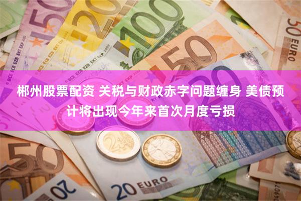 郴州股票配资 关税与财政赤字问题缠身 美债预计将出现今年来首次月度亏损
