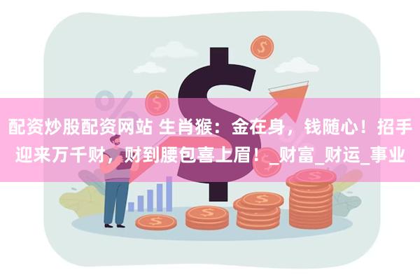 配资炒股配资网站 生肖猴：金在身，钱随心！招手迎来万千财，财到腰包喜上眉！_财富_财运_事业