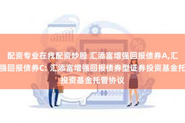 配资专业在线配资炒股 汇添富增强回报债券A,汇添富增强回报债券C: 汇添富增强回报债券型证券投资基金托管协议