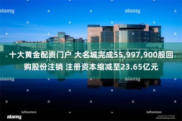 十大黄金配资门户 大名城完成55,997,900股回购股份注销 注册资本缩减至23.65亿元