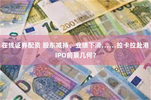 在线证券配资 股东减持、业绩下滑……拉卡拉赴港IPO前景几何？