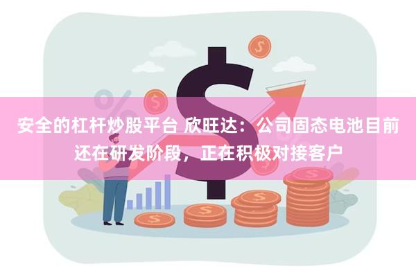 安全的杠杆炒股平台 欣旺达：公司固态电池目前还在研发阶段，正在积极对接客户
